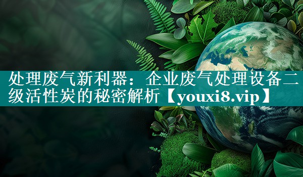 处理废气新利器：企业废气处理设备二级活性炭的秘密解析