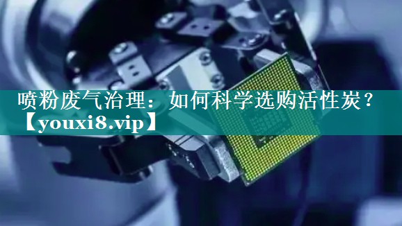 喷粉废气治理：如何科学选购活性炭？