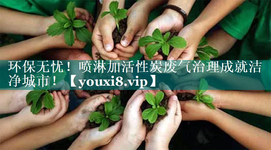 环保无忧！喷淋加活性炭废气治理成就洁净城市！
