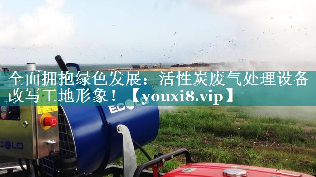 全面拥抱绿色发展：活性炭废气处理设备改写工地形象！