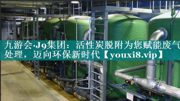 九游会·J9集团：活性炭脱附为您赋能废气处理，迈向环保新时代