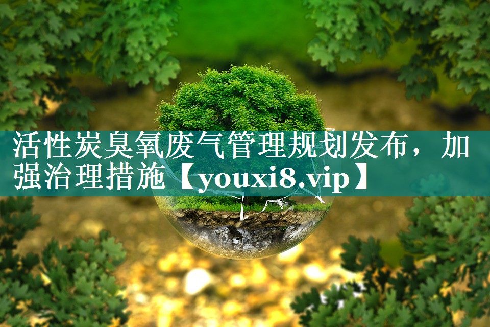 活性炭臭氧废气管理规划发布，加强治理措施