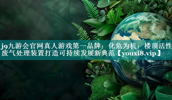 j9九游会官网真人游戏第一品牌：化危为机：楼顶活性炭废气处理装置打造可持续发展新典范