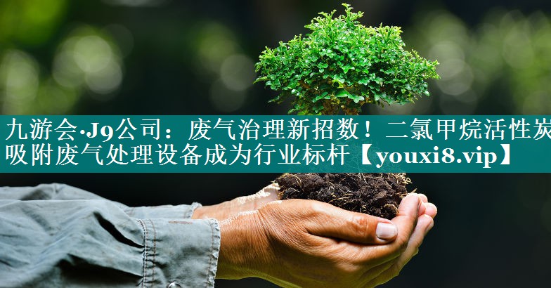 九游会·J9公司：废气治理新招数！二氯甲烷活性炭吸附废气处理设备成为行业标杆
