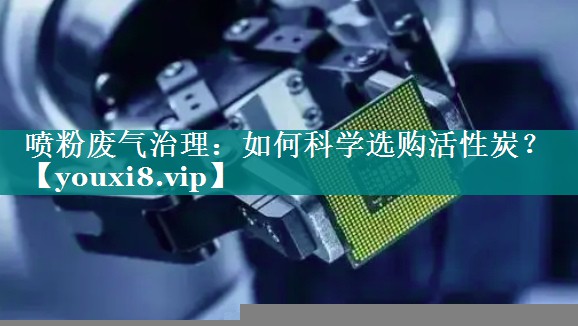 喷粉废气治理：如何科学选购活性炭？