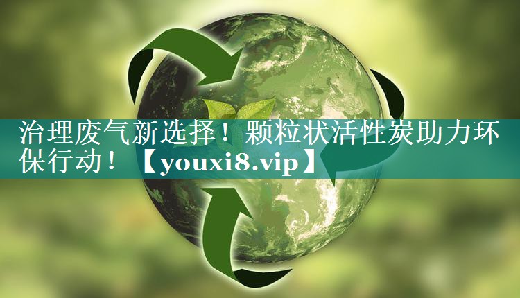 治理废气新选择！颗粒状活性炭助力环保行动！