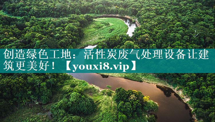 创造绿色工地：活性炭废气处理设备让建筑更美好！