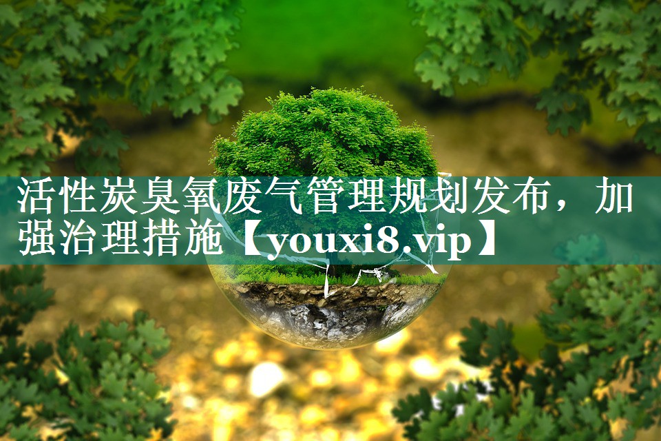 活性炭臭氧废气管理规划发布，加强治理措施
