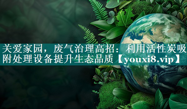 关爱家园，废气治理高招：利用活性炭吸附处理设备提升生态品质