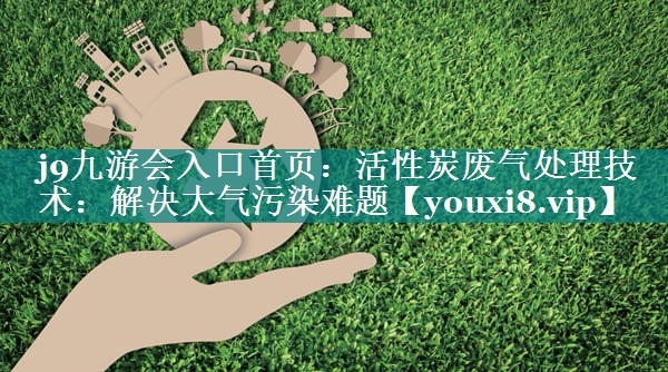 活性炭废气处理技术：解决大气污染难题