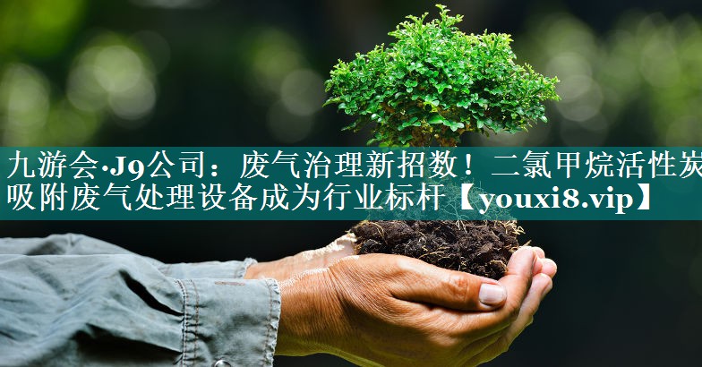 废气治理新招数！二氯甲烷活性炭吸附废气处理设备成为行业标杆