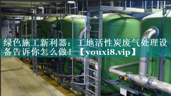 绿色施工新利器：工地活性炭废气处理设备告诉你怎么做！