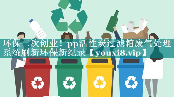 环保二次创业！pp活性炭过滤箱废气处理系统刷新环保新纪录