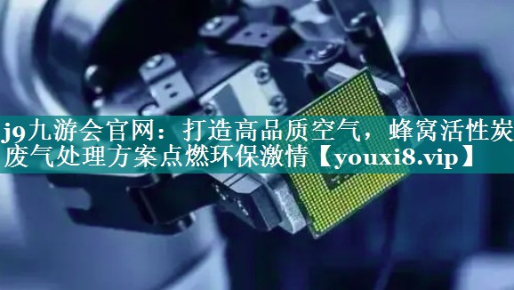 打造高品质空气，蜂窝活性炭废气处理方案点燃环保激情