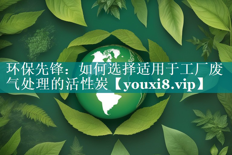 环保先锋：如何选择适用于工厂废气处理的活性炭